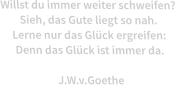 Willst du immer weiter schweifen?  Sieh, das Gute liegt so nah.  Lerne nur das Glck ergreifen:  Denn das Glck ist immer da.  J.W.v.Goethe